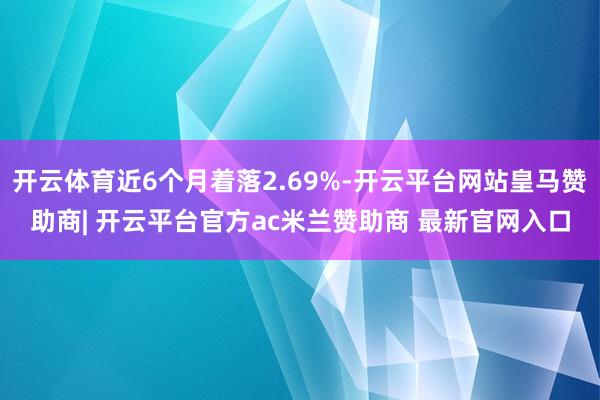 开云体育近6个月着落2.69%-开云平台网站皇马赞助商| 开云平台官方ac米兰赞助商 最新官网入口