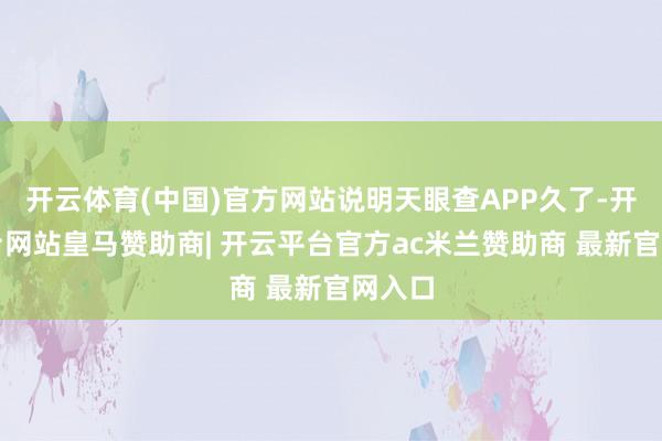 开云体育(中国)官方网站说明天眼查APP久了-开云平台网站皇马赞助商| 开云平台官方ac米兰赞助商 最新官网入口