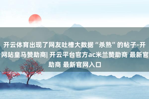 开云体育出现了网友吐槽大数据“杀熟”的帖子-开云平台网站皇马赞助商| 开云平台官方ac米兰赞助商 最新官网入口