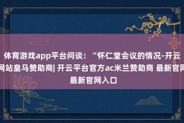 体育游戏app平台问谈：“怀仁堂会议的情况-开云平台网站皇马赞助商| 开云平台官方ac米兰赞助商 最新官网入口