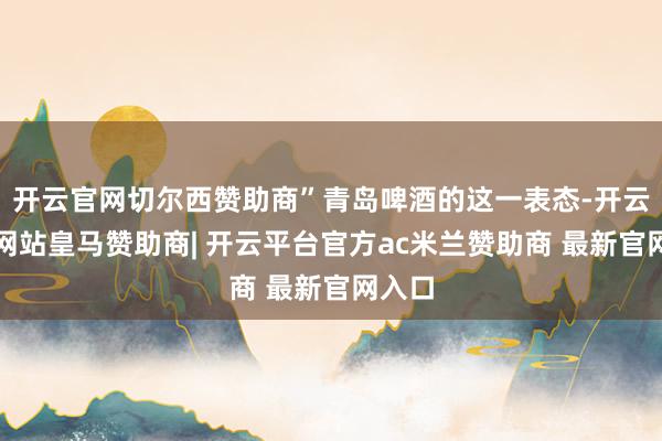 开云官网切尔西赞助商”青岛啤酒的这一表态-开云平台网站皇马赞助商| 开云平台官方ac米兰赞助商 最新官网入口
