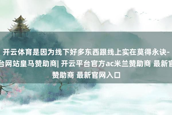 开云体育是因为线下好多东西跟线上实在莫得永诀-开云平台网站皇马赞助商| 开云平台官方ac米兰赞助商 最新官网入口