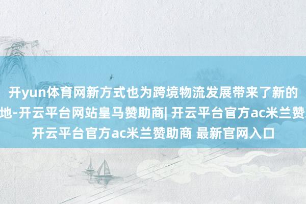 开yun体育网新方式也为跨境物流发展带来了新的可能:跟着战略落地-开云平台网站皇马赞助商| 开云平台官方ac米兰赞助商 最新官网入口