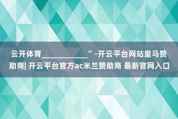 云开体育____________”-开云平台网站皇马赞助商| 开云平台官方ac米兰赞助商 最新官网入口
