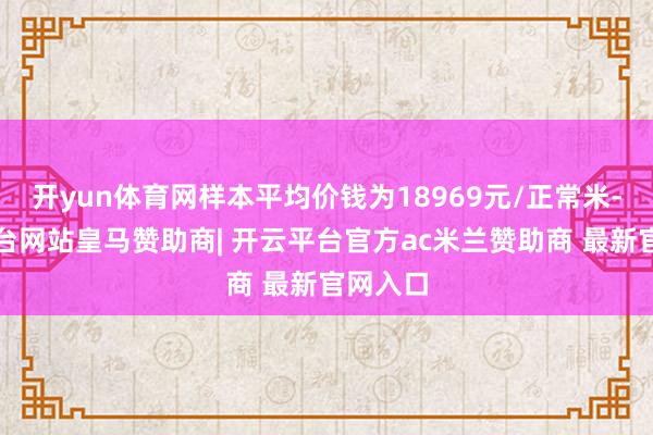 开yun体育网样本平均价钱为18969元/正常米-开云平台网站皇马赞助商| 开云平台官方ac米兰赞助商 最新官网入口