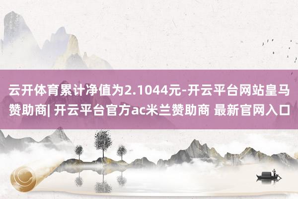 云开体育累计净值为2.1044元-开云平台网站皇马赞助商| 开云平台官方ac米兰赞助商 最新官网入口