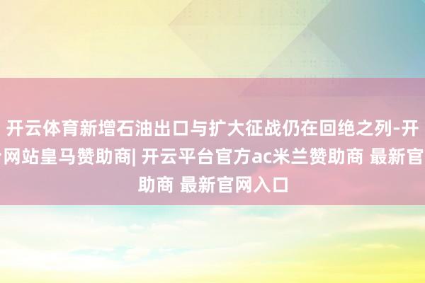 开云体育新增石油出口与扩大征战仍在回绝之列-开云平台网站皇马赞助商| 开云平台官方ac米兰赞助商 最新官网入口