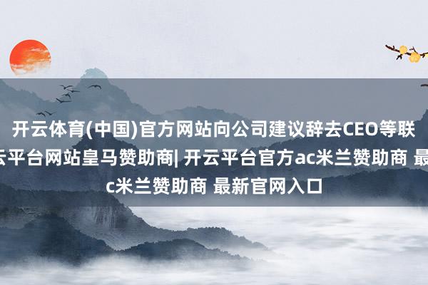 开云体育(中国)官方网站向公司建议辞去CEO等联系职务-开云平台网站皇马赞助商| 开云平台官方ac米兰赞助商 最新官网入口