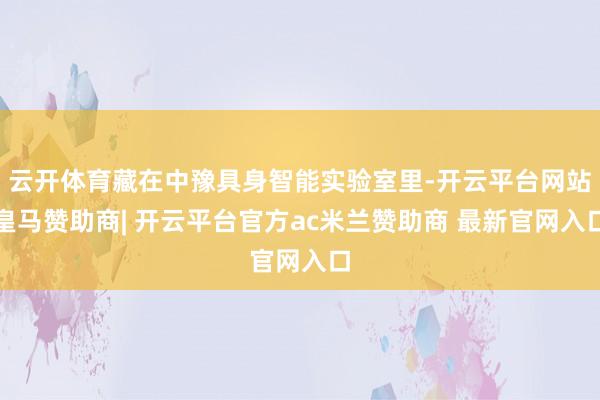 云开体育藏在中豫具身智能实验室里-开云平台网站皇马赞助商| 开云平台官方ac米兰赞助商 最新官网入口