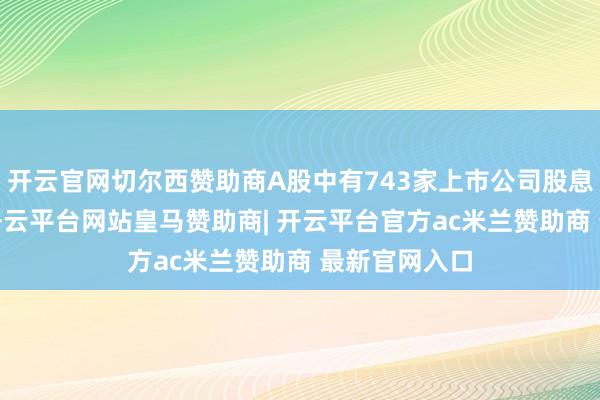 开云官网切尔西赞助商A股中有743家上市公司股息率特出3%-开云平台网站皇马赞助商| 开云平台官方ac米兰赞助商 最新官网入口
