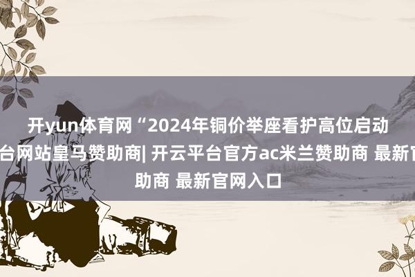 开yun体育网 “2024年铜价举座看护高位启动-开云平台网站皇马赞助商| 开云平台官方ac米兰赞助商 最新官网入口