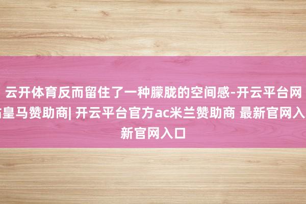 云开体育反而留住了一种朦胧的空间感-开云平台网站皇马赞助商| 开云平台官方ac米兰赞助商 最新官网入口