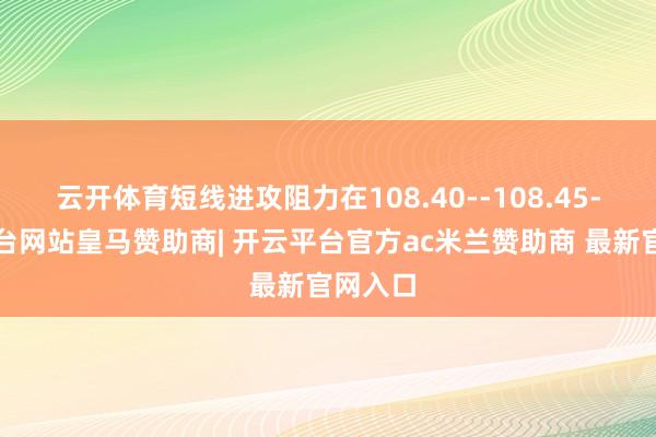 云开体育短线进攻阻力在108.40--108.45-开云平台网站皇马赞助商| 开云平台官方ac米兰赞助商 最新官网入口
