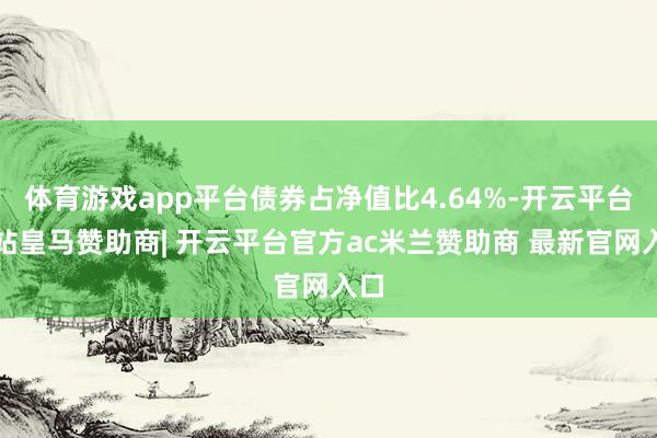 体育游戏app平台债券占净值比4.64%-开云平台网站皇马赞助商| 开云平台官方ac米兰赞助商 最新官网入口