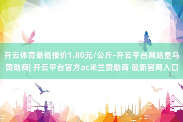 开云体育最低报价1.80元/公斤-开云平台网站皇马赞助商| 开云平台官方ac米兰赞助商 最新官网入口