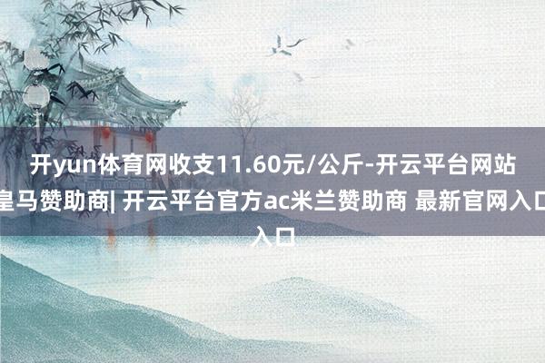 开yun体育网收支11.60元/公斤-开云平台网站皇马赞助商| 开云平台官方ac米兰赞助商 最新官网入口