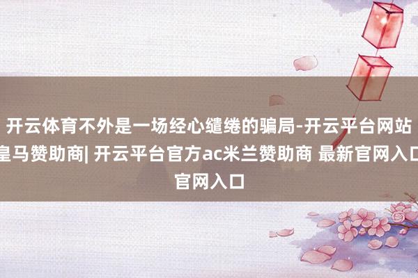 开云体育不外是一场经心缱绻的骗局-开云平台网站皇马赞助商| 开云平台官方ac米兰赞助商 最新官网入口