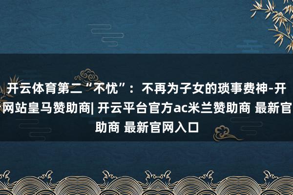 开云体育第二“不忧”：不再为子女的琐事费神-开云平台网站皇马赞助商| 开云平台官方ac米兰赞助商 最新官网入口