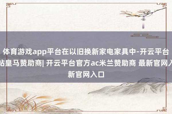 体育游戏app平台在以旧换新家电家具中-开云平台网站皇马赞助商| 开云平台官方ac米兰赞助商 最新官网入口
