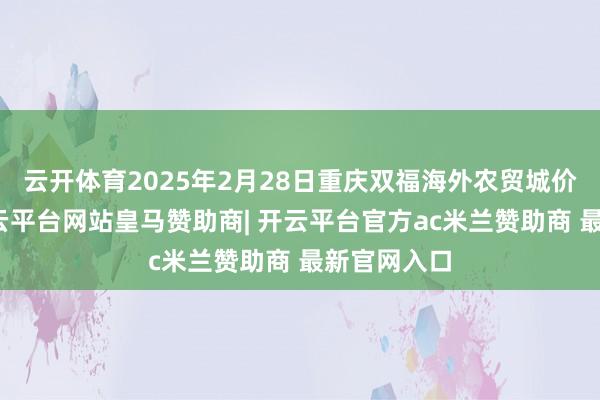 云开体育2025年2月28日重庆双福海外农贸城价钱行情-开云平台网站皇马赞助商| 开云平台官方ac米兰赞助商 最新官网入口