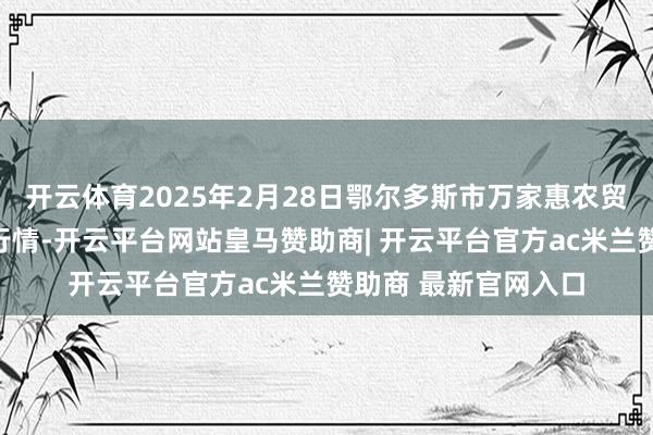 开云体育2025年2月28日鄂尔多斯市万家惠农贸市集有限公司价钱行情-开云平台网站皇马赞助商| 开云平台官方ac米兰赞助商 最新官网入口
