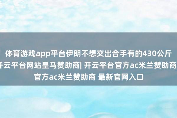 体育游戏app平台伊朗不想交出合手有的430公斤60%浓缩铀-开云平台网站皇马赞助商| 开云平台官方ac米兰赞助商 最新官网入口