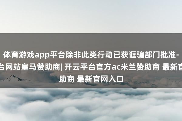 体育游戏app平台除非此类行动已获诓骗部门批准-开云平台网站皇马赞助商| 开云平台官方ac米兰赞助商 最新官网入口