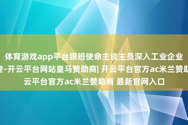 体育游戏app平台跟班使命主谈主员深入工业企业开展环境安全检查-开云平台网站皇马赞助商| 开云平台官方ac米兰赞助商 最新官网入口