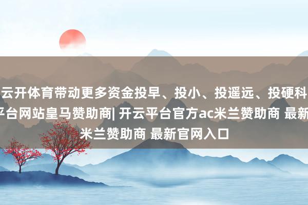 云开体育带动更多资金投早、投小、投遥远、投硬科技-开云平台网站皇马赞助商| 开云平台官方ac米兰赞助商 最新官网入口