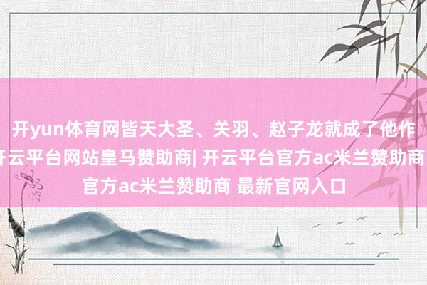 开yun体育网皆天大圣、关羽、赵子龙就成了他作品里的常客-开云平台网站皇马赞助商| 开云平台官方ac米兰赞助商 最新官网入口