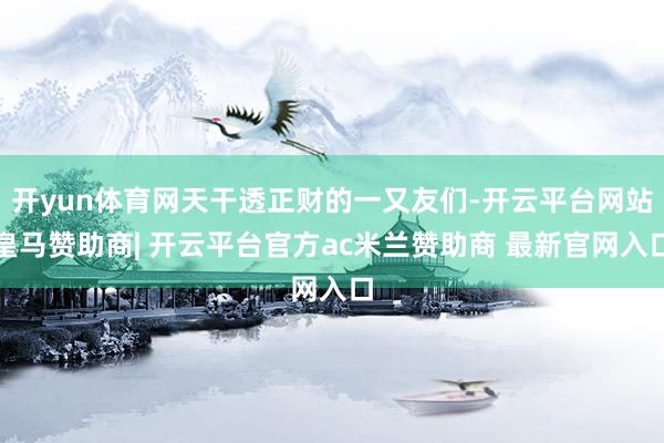开yun体育网天干透正财的一又友们-开云平台网站皇马赞助商| 开云平台官方ac米兰赞助商 最新官网入口