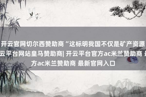 开云官网切尔西赞助商“这标明我国不仅是矿产资源出产大国-开云平台网站皇马赞助商| 开云平台官方ac米兰赞助商 最新官网入口