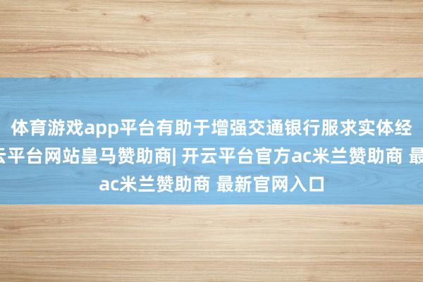 体育游戏app平台有助于增强交通银行服求实体经济能力-开云平台网站皇马赞助商| 开云平台官方ac米兰赞助商 最新官网入口