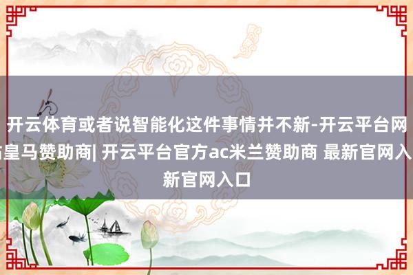 开云体育或者说智能化这件事情并不新-开云平台网站皇马赞助商| 开云平台官方ac米兰赞助商 最新官网入口