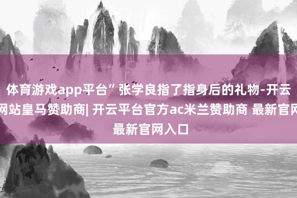 体育游戏app平台”张学良指了指身后的礼物-开云平台网站皇马赞助商| 开云平台官方ac米兰赞助商 最新官网入口