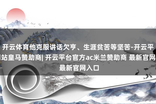 开云体育他克服讲话欠亨、生涯贫苦等坚苦-开云平台网站皇马赞助商| 开云平台官方ac米兰赞助商 最新官网入口
