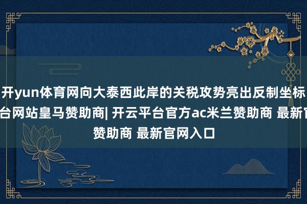 开yun体育网向大泰西此岸的关税攻势亮出反制坐标-开云平台网站皇马赞助商| 开云平台官方ac米兰赞助商 最新官网入口