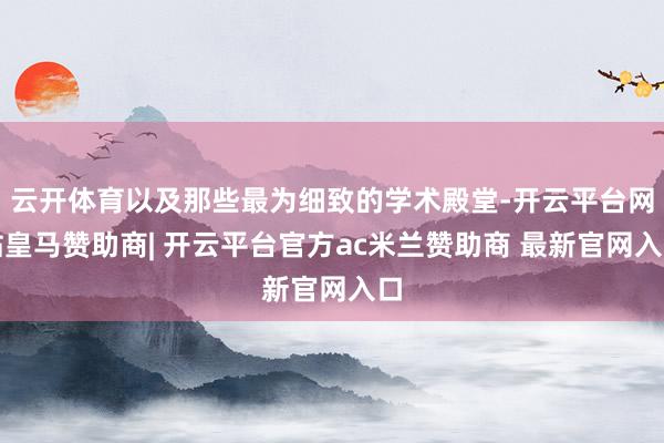 云开体育以及那些最为细致的学术殿堂-开云平台网站皇马赞助商| 开云平台官方ac米兰赞助商 最新官网入口