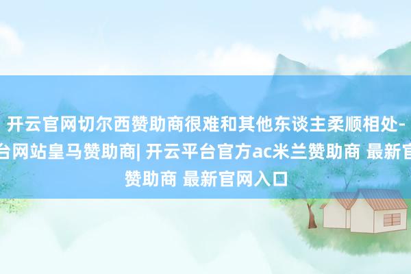 开云官网切尔西赞助商很难和其他东谈主柔顺相处-开云平台网站皇马赞助商| 开云平台官方ac米兰赞助商 最新官网入口