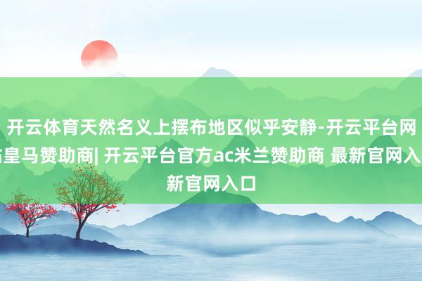 开云体育天然名义上摆布地区似乎安静-开云平台网站皇马赞助商| 开云平台官方ac米兰赞助商 最新官网入口