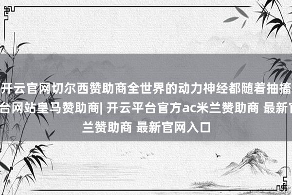 开云官网切尔西赞助商全世界的动力神经都随着抽搐-开云平台网站皇马赞助商| 开云平台官方ac米兰赞助商 最新官网入口