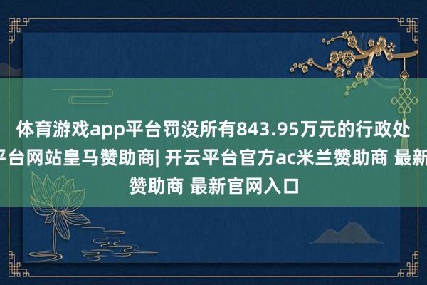 体育游戏app平台罚没所有843.95万元的行政处罚-开云平台网站皇马赞助商| 开云平台官方ac米兰赞助商 最新官网入口