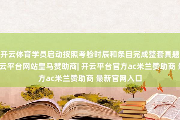 开云体育学员启动按照考验时辰和条目完成整套真题或模拟题-开云平台网站皇马赞助商| 开云平台官方ac米兰赞助商 最新官网入口