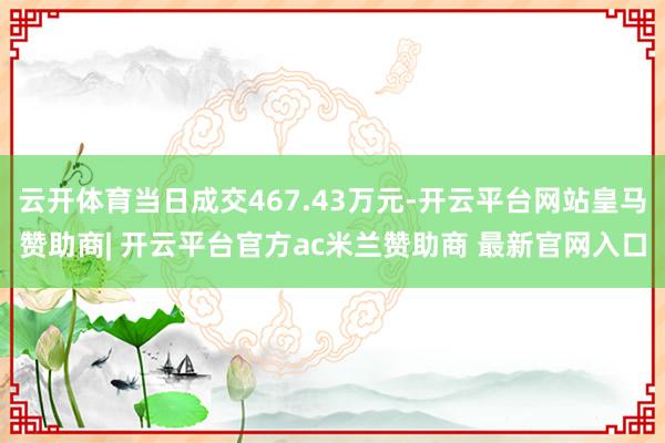 云开体育当日成交467.43万元-开云平台网站皇马赞助商| 开云平台官方ac米兰赞助商 最新官网入口