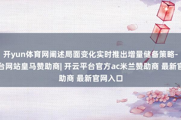开yun体育网阐述局面变化实时推出增量储备策略-开云平台网站皇马赞助商| 开云平台官方ac米兰赞助商 最新官网入口