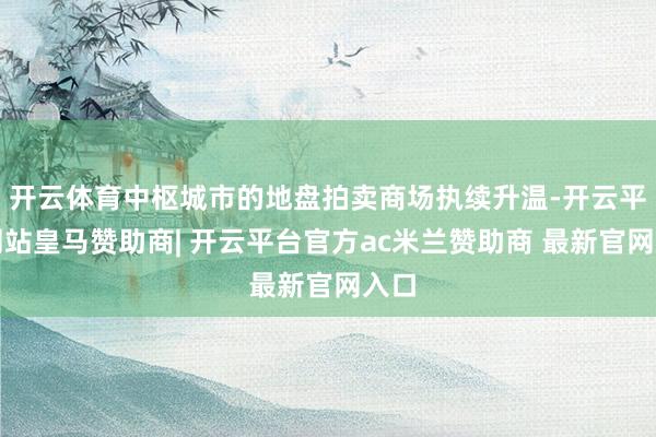 开云体育中枢城市的地盘拍卖商场执续升温-开云平台网站皇马赞助商| 开云平台官方ac米兰赞助商 最新官网入口