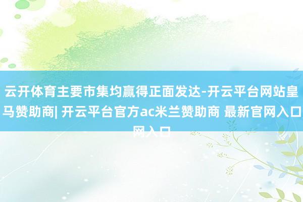 云开体育主要市集均赢得正面发达-开云平台网站皇马赞助商| 开云平台官方ac米兰赞助商 最新官网入口