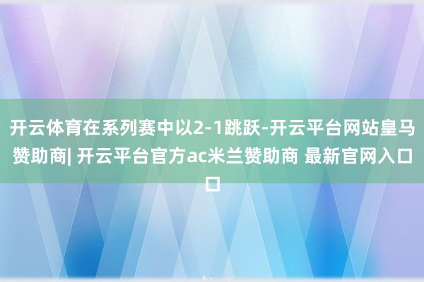 开云体育在系列赛中以2-1跳跃-开云平台网站皇马赞助商| 开云平台官方ac米兰赞助商 最新官网入口