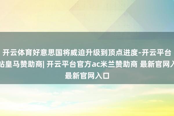 开云体育好意思国将威迫升级到顶点进度-开云平台网站皇马赞助商| 开云平台官方ac米兰赞助商 最新官网入口