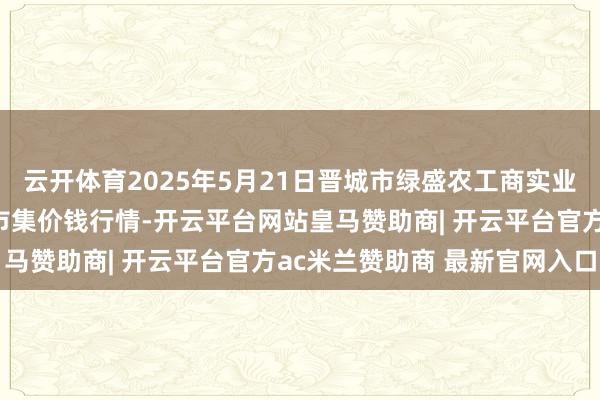 云开体育2025年5月21日晋城市绿盛农工商实业有限公司农副产物批发市集价钱行情-开云平台网站皇马赞助商| 开云平台官方ac米兰赞助商 最新官网入口
